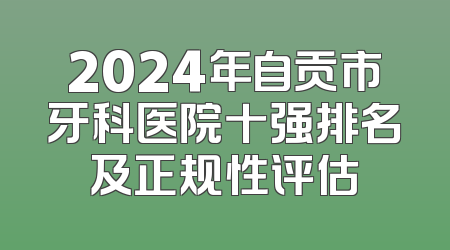 2024年自贡市牙科医院十强排名及正规性评估