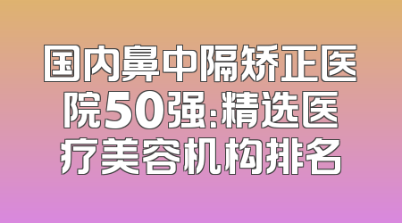 国内鼻中隔矫正医院50强：精选医疗美容机构排名