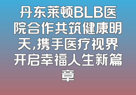 丹东莱顿BLB医院合作共筑健康明天，携手医疗视界开启幸福人生新篇章