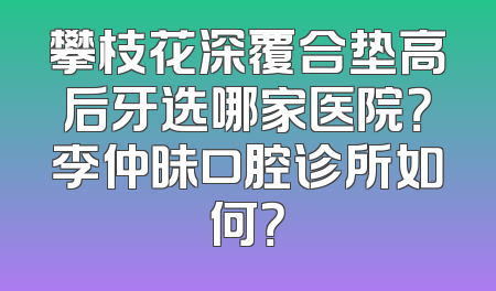 攀枝花深覆合垫高后牙选哪家医院？李仲昧口腔诊所如何？
