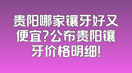 贵阳哪家镶牙好又便宜？公布贵阳镶牙价格明细！
