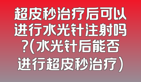 超皮秒治疗后可以进行水光针注射吗？(水光针后能否进行超皮秒治疗)