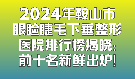 2024年鞍山市眼睑睫毛下垂整形医院排行榜揭晓：前十名新鲜出炉！