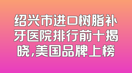 绍兴市进口树脂补牙医院排行前十揭晓，美国品牌上榜