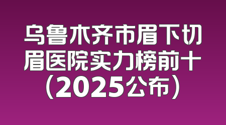 乌鲁木齐市眉下切眉医院实力榜前十（2025公布）