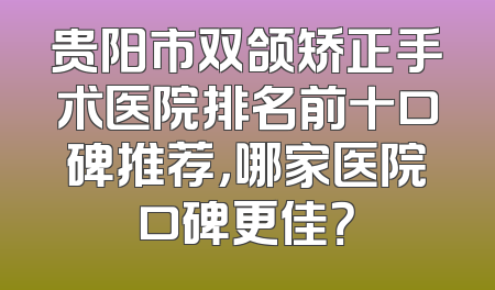 贵阳市双颌矫正手术医院排名前十口碑推荐，哪家医院口碑更佳？