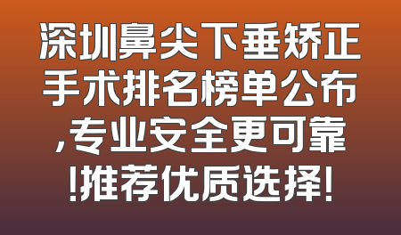 深圳鼻尖下垂矫正手术排名榜单公布，专业安全更可靠！推荐优质选择！