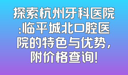 探索杭州牙科医院：临平城北口腔医院的特色与优势，附价格查询！