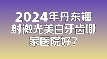 2024年丹东镭射激光美白牙齿哪家医院好？