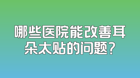 哪些医院能改善耳朵太贴的问题？