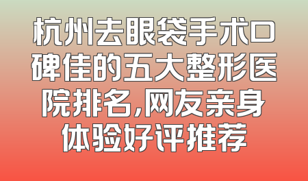 杭州去眼袋手术口碑佳的五大整形医院排名，网友亲身体验好评推荐