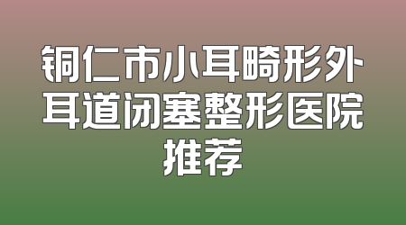 铜仁市小耳畸形外耳道闭塞整形医院推荐