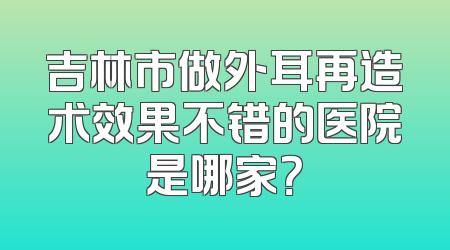 吉林市做外耳再造术效果不错的医院是哪家？