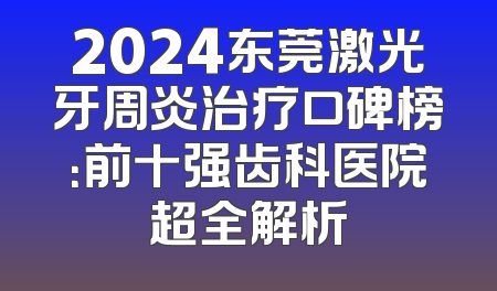 2024东莞激光牙周炎治疗口碑榜：前十强齿科医院超全解析