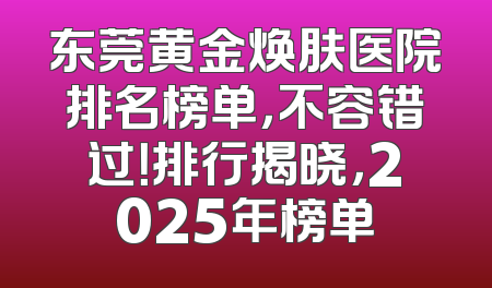 东莞黄金焕肤医院排名榜单，不容错过！排行揭晓，2025年榜单