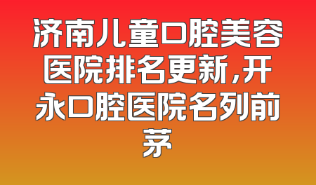 济南儿童口腔美容医院排名更新，开永口腔医院名列前茅