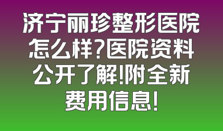 济宁丽珍整形医院怎么样？医院资料公开了解！附全新费用信息！