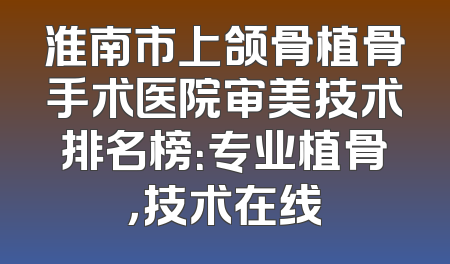 淮南市上颌骨植骨手术医院审美技术排名榜：专业植骨，技术在线