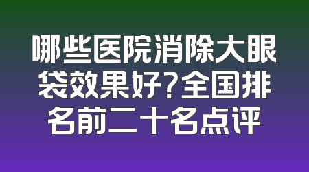 哪些医院消除大眼袋效果好？全国排名前二十名点评