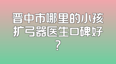晋中市哪里的小孩扩弓器医生口碑好？