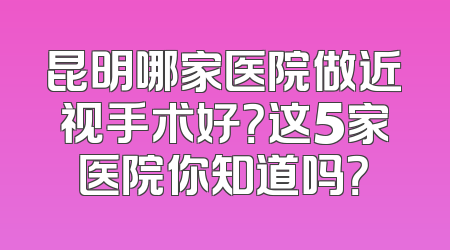 昆明哪家医院做近视手术好？这5家医院你知道吗？