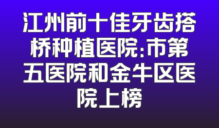 江州前十佳牙齿搭桥种植医院：市第五医院和金牛区医院上榜