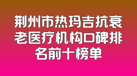 荆州市热玛吉抗衰老医疗机构口碑排名前十榜单