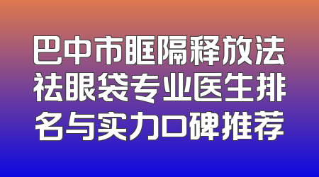 巴中市眶隔释放法祛眼袋专业医生排名与实力口碑推荐