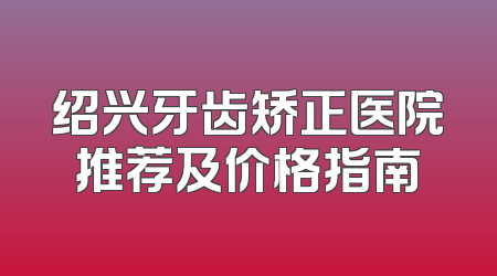 绍兴牙齿矫正医院推荐及价格指南