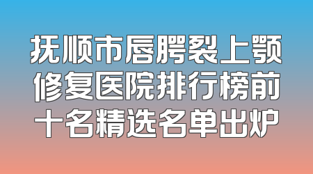 抚顺市唇腭裂上颚修复医院排行榜前十名精选名单出炉