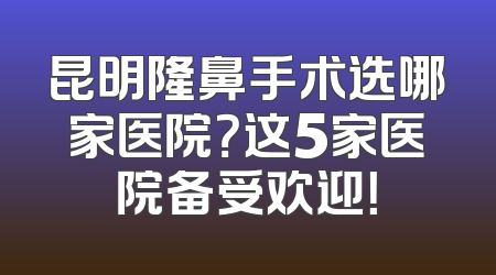 昆明隆鼻手术选哪家医院？这5家医院备受欢迎！