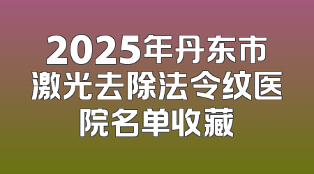 2025年丹东市激光去除法令纹医院名单收藏