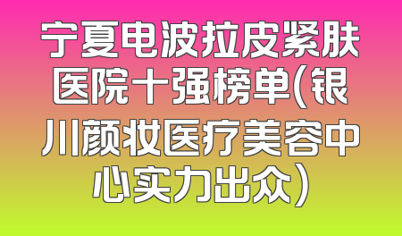 宁夏电波拉皮紧肤医院十强榜单（银川颜妆医疗美容中心实力出众）