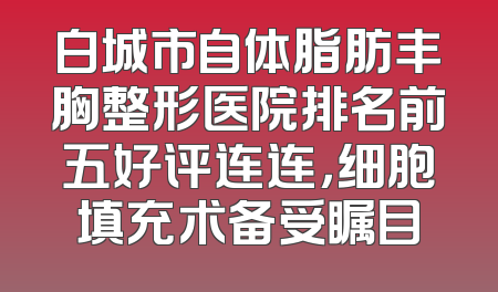 白城市自体脂肪丰胸整形医院排名前五好评连连，细胞填充术备受瞩目