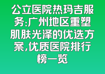 公立医院热玛吉服务：广州地区重塑肌肤光泽的优选方案，优质医院排行榜一览