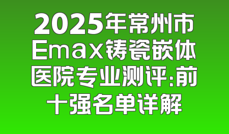 2025年常州市Emax铸瓷嵌体医院专业测评：前十强名单详解