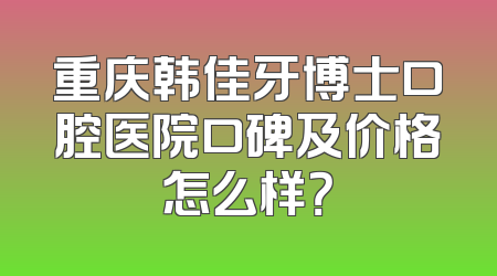 重庆韩佳牙博士口腔医院口碑及价格怎么样？