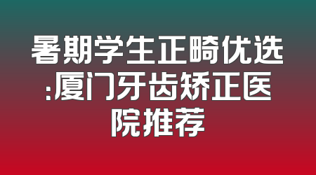 暑期学生正畸优选：厦门牙齿矫正医院推荐