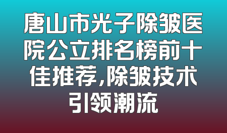 唐山市光子除皱医院公立排名榜前十佳推荐，除皱技术引领潮流
