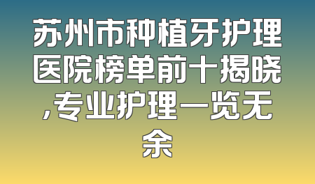 苏州市种植牙护理医院榜单前十揭晓，专业护理一览无余