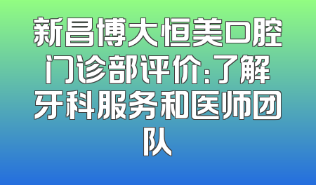 新昌博大恒美口腔门诊部评价：了解牙科服务和医师团队
