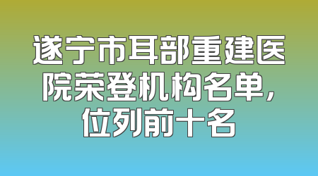 遂宁市耳部重建医院荣登机构名单，位列前十名