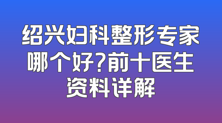 绍兴妇科整形专家哪个好？前十医生资料详解