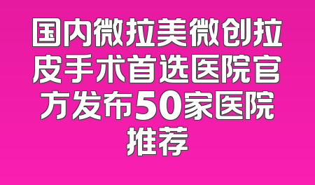 国内微拉美微创拉皮手术首选医院官方发布50家医院推荐