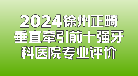 2024徐州正畸垂直牵引前十强牙科医院专业评价