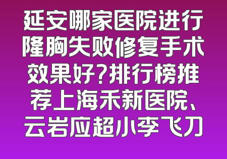 延安哪家医院进行隆胸失败修复手术效果好？排行榜推荐上海禾新医院、云岩应超小李飞刀