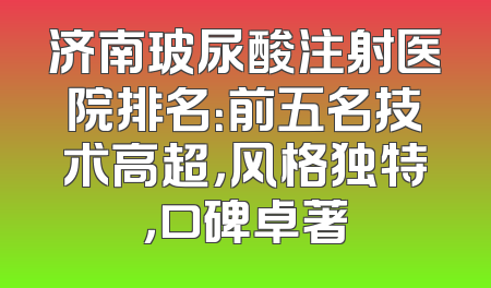 济南玻尿酸注射医院排名：前五名技术高超，风格独特，口碑卓著