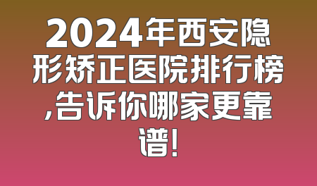 2024年西安隐形矫正医院排行榜，告诉你哪家更靠谱！