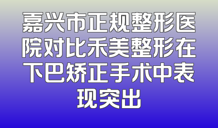嘉兴市正规整形医院对比禾美整形在下巴矫正手术中表现突出