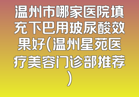 温州市哪家医院填充下巴用玻尿酸效果好（温州星苑医疗美容门诊部推荐）